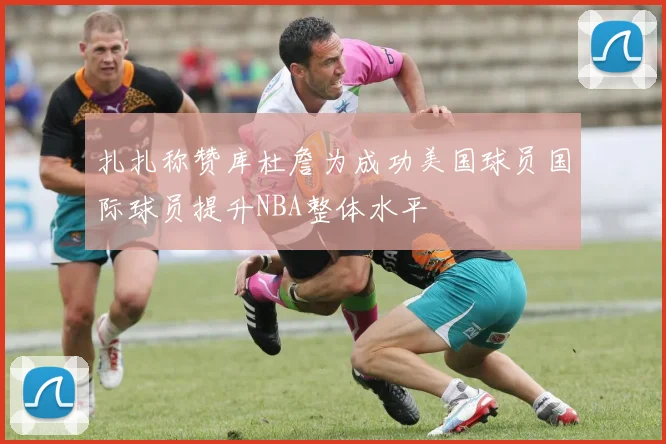 扎扎称赞库杜詹为成功美国球员国际球员提升NBA整体水平