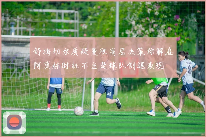 舒梅切尔质疑曼联高层决策称解雇阿莫林时机不当是球队倒退表现