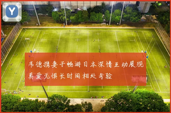韦德携妻子畅游日本深情互动展现真爱无惧长时间相处考验