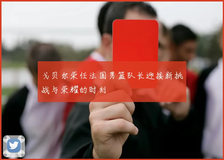 戈贝尔荣任法国男篮队长迎接新挑战与荣耀的时刻