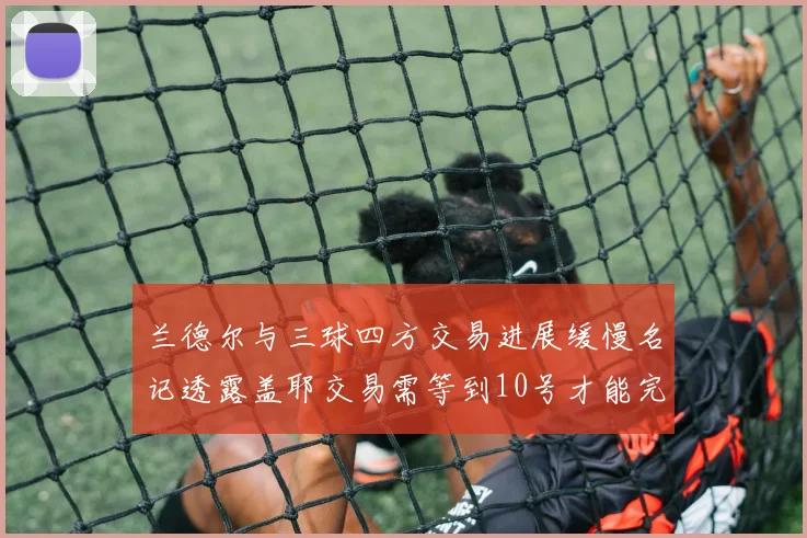 兰德尔与三球四方交易进展缓慢名记透露盖耶交易需等到10号才能完成