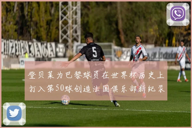 登贝莱为巴黎球员在世界杯历史上打入第50球创造法国俱乐部新纪录