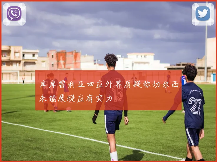 库库雷利亚回应外界质疑称切尔西未能展现应有实力