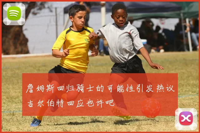 詹姆斯回归骑士的可能性引发热议吉尔伯特回应也许吧