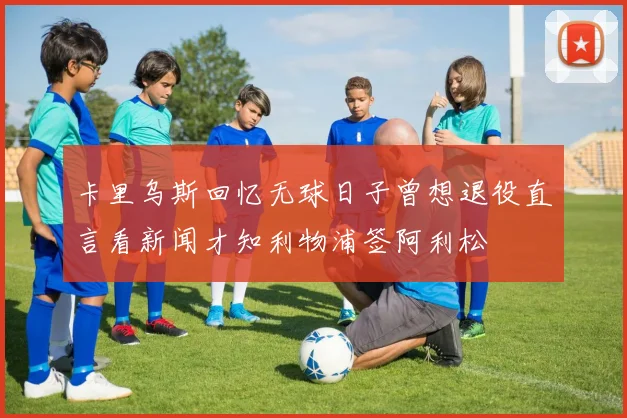 卡里乌斯回忆无球日子曾想退役直言看新闻才知利物浦签阿利松