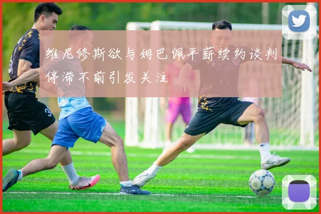 维尼修斯欲与姆巴佩平薪续约谈判停滞不前引发关注