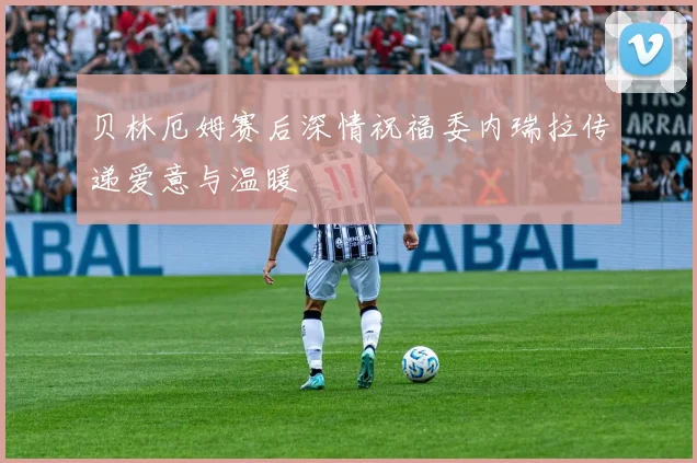 贝林厄姆赛后深情祝福委内瑞拉传递爱意与温暖