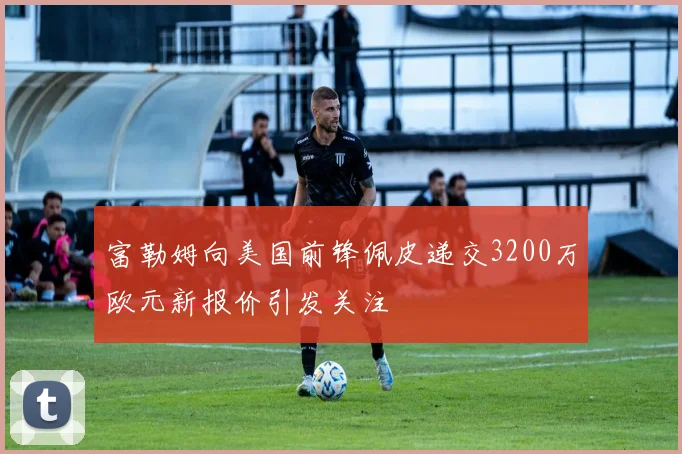 富勒姆向美国前锋佩皮递交3200万欧元新报价引发关注