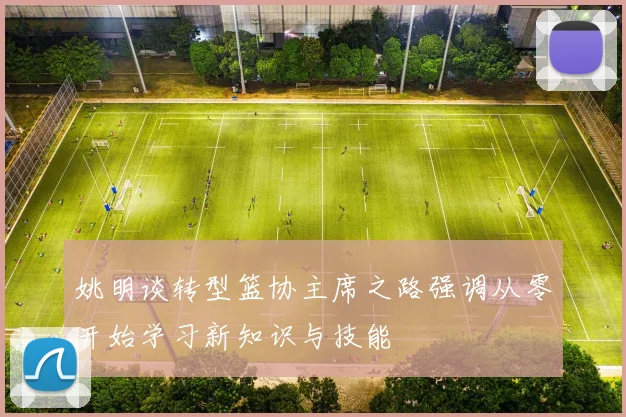 姚明谈转型篮协主席之路强调从零开始学习新知识与技能