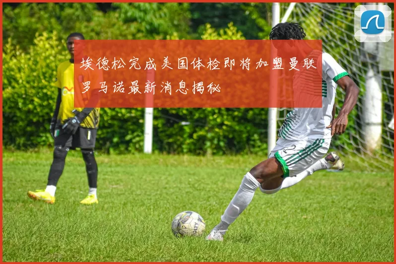 埃德松完成美国体检即将加盟曼联罗马诺最新消息揭秘