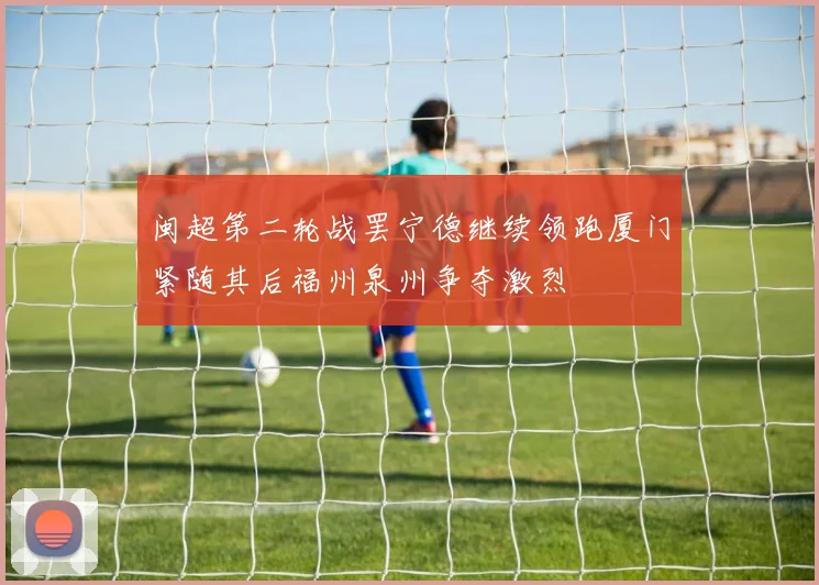 闽超第二轮战罢宁德继续领跑厦门紧随其后福州泉州争夺激烈