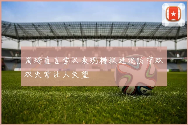 周琦直言索汉表现糟糕进攻防守双双失常让人失望